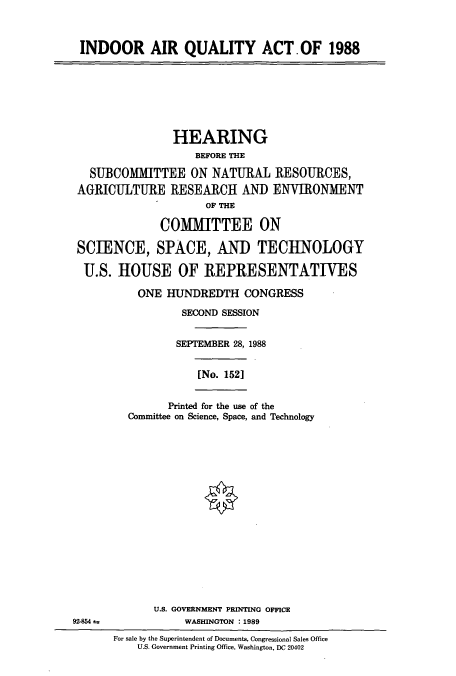 handle is hein.cbhear/cbhearings3728 and id is 1 raw text is: INDOOR AIR QUALITY ACT.OF 1988
HEARING
BEFORE THE
SUBCOMMITTEE ON NATURAL RESOURCES,
AGRICULTURE RESEARCH AND ENVIRONMENT
OF THE
COMMITTEE ON
SCIENCE, SPACE, AND TECHNOLOGY
U.S. HOUSE OF REPRESENTATIVES
ONE HUNDREDTH CONGRESS
SECOND SESSION
SEPTEMBER 28, 1988
[No. 1521
Printed for the use of the
Committee on Science, Space, and Technology
U.S. GOVERNMENT PRINTING OFFICE
92-854 ±             WASHINGTON :1989
For sale by the Superintendent of Documents, Congressional Sales Office
U.S. Government Printing Office, Washington, DC 20402


