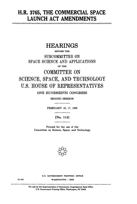 handle is hein.cbhear/cbhearings3731 and id is 1 raw text is: H.R. 3765, THE COMMERCIAL SPACE
LAUNCH ACT AMENDMENTS
HEARINGS
BEFORE THE
SUBCOMMITTEE ON
SPACE SCIENCE AND APPLICATIONS
OF THE
COMMITTEE ON
SCIENCE, SPACE, AND TECHNOLOGY
U.S. HOUSE OF REPRESENTATIVES
ONE HUNDREDTH CONGRESS
SECOND SESSION
FEBRUARY 16, 17, 1988
[No. 1141
Printed for the use of the
Committee on Science, Space, and Technology
U.S. GOVERNMENT PRINTING OFFICE
84-644              WASHINGTON : 1988
For sale by the Superintendent of Documents, Congressional Sales Office
U.S. Government Printing Office, Washington, DC 20402



