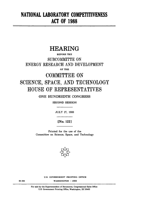 handle is hein.cbhear/cbhearings3733 and id is 1 raw text is: NATIONAL LABORATORY COMPETITIVENESS
ACT OF 1988

HEARING
BEFORE THE
SUBCOMMITTE ON
ENERGY RESEARCH AND DEVELOPMENT
OF THE
COMMITTEE ON
SCIENCE, SPACE, AND TECHNOLOGY
HOUSE OF REPRESENTATIVES
ONE HUNDREDTH CONGRESS
SECOND SESSION

JULY 27, 1988
[No. 122]

Printed for the use of the
Committee on Science, Space, and Technology

U.S. GOVERNMENT PRINTING OFFICE
88-988                            WASHINGTON      : 1988
For sale by the Superintendent of Documents, Congressional Sales Office
U.S. Government Printing Office, Washington, DC 20402


