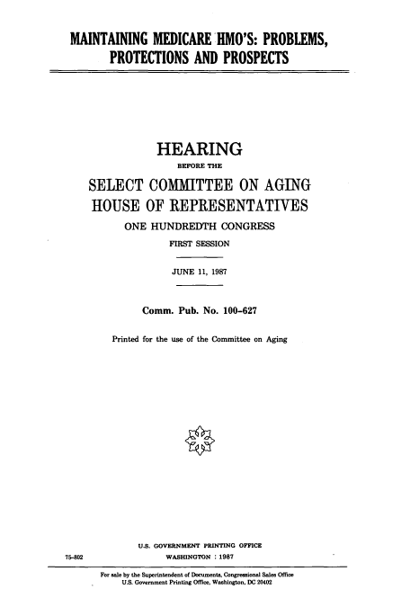 handle is hein.cbhear/cbhearings3736 and id is 1 raw text is: MAINTAINING MEDICARE IMO'S: PROBLEMS,
PROTECTIONS AND PROSPECTS

HEARING
BEFORE THE
SELECT COMMITTEE ON AGING
HOUSE OF REPRESENTATIVES
ONE HUNDREDTH CONGRESS
FIRST SESSION
JUNE 11, 1987
Comm. Pub. No. 100-627
Printed for the use of the Committee on Aging

U.S. GOVERNMENT PRINTING OFFICE
WASHINGTON : 1987

75-802

For sale by the Superintendent of Documents, Congressional Sales Office
U.S. Government Printing Office, Washington, DC 20402


