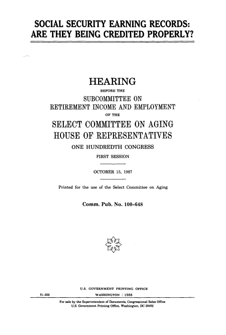 handle is hein.cbhear/cbhearings3737 and id is 1 raw text is: SOCIAL SECURITY EARNING RECORDS:
ARE THEY BEING CREDITED PROPERLY?

HEARING
BEFORE THE
SUBCOMMITTEE ON
RETIREMENT INCOME AND EMPLOYMENT
OF THE
SELECT COMMITTEE ON AGING
HOUSE OF REPRESENTATIVES
ONE HUNDREDTH CONGRESS
FIRST SESSION
OCTOBER 15, 1987
Printed for the use of the Select Committee on Aging
Comm. Pub. No. 100-648

81-888

U.S. GOVERNMENT PRINTING OFFICE
WASHINGTON : 1988
For sale by the Superintendent of Documenta, Congressional Sales Office
U.S. Government Printing Office, Washington, DC 20402


