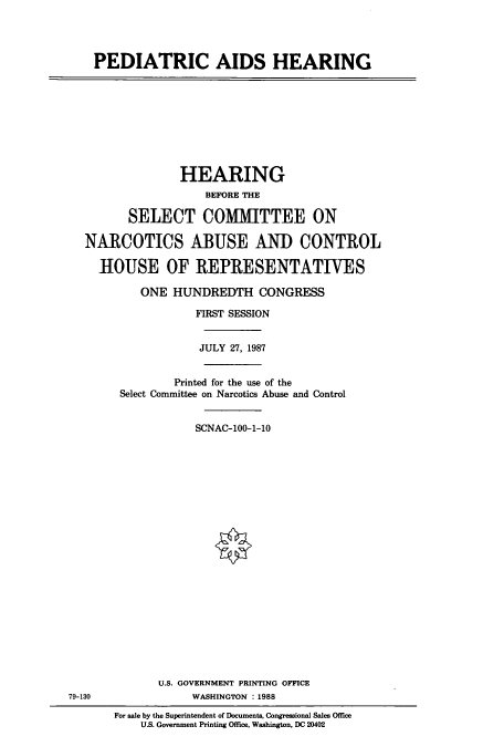handle is hein.cbhear/cbhearings3743 and id is 1 raw text is: PEDIATRIC AIDS HEARING

HEARING
BEFORE THE
SELECT COMMITTEE ON
NARCOTICS ABUSE AND CONTROL
HOUSE OF REPRESENTATIVES
ONE HUNDREDTH CONGRESS
FIRST SESSION
JULY 27, 1987
Printed for the use of the
Select Committee on Narcotics Abuse and Control
SCNAC-100-1-10

U.S. GOVERNMENT PRINTING OFFICE
WASHINGTON : 1988

79-130

For sale by the Superintendent of Documents, Congressional Sales Office
U.S. Government Printing Office, Washington, DC 20402


