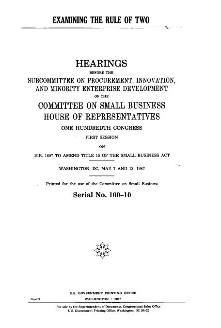handle is hein.cbhear/cbhearings3749 and id is 1 raw text is: EXAMINING THE RULE OF TWO

HEARINGS
BEFORE THE
SUBCOMMITTEE ON PROCUREMENT, INNOVATION,
AND MINORITY ENTERPRISE DEVELOPMENT
OF THE
COMMITTEE ON SMALL BUSINESS
HOUSE OF REPRESENTATIVES
ONE HUNDREDTH CONGRESS
FIRST SESSION
ON
H.R. 1607 TO AMEND TITLE 15 OF THE SMALL BUSINESS ACT

WASHINGTON, DC, MAY 7 AND 13, 1987
Printed for the use of the Committee on Small Business
Serial No. 100-10
U.S. GOVERNMENT PRINTING OFFICE
WASHINGTON : 1987

For sale by the Superintendent of Documents, Congressional Sales Office
U.S. Government Printing Office, Washington, DC 20402

76-469


