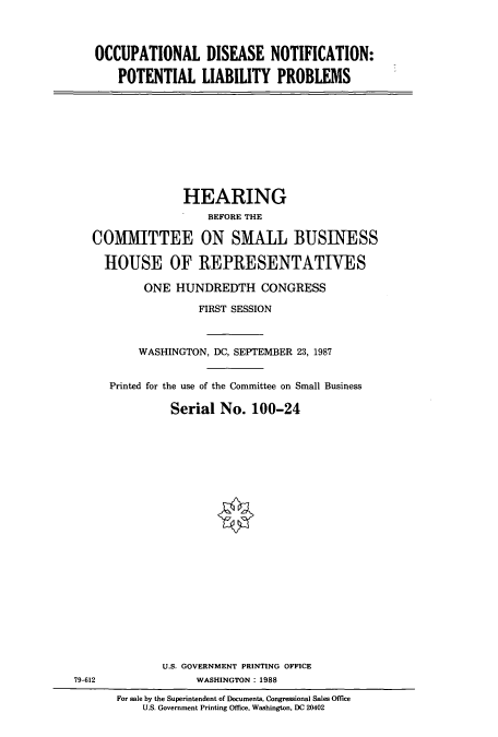 handle is hein.cbhear/cbhearings3753 and id is 1 raw text is: OCCUPATIONAL DISEASE NOTIFICATION:
POTENTIAL LIABILITY PROBLEMS

HEARING
BEFORE THE
COMMITTEE ON SMALL BUSINESS
HOUSE OF IREPRESENTATIVES
ONE HUNDREDTH CONGRESS
FIRST SESSION
WASHINGTON, DC, SEPTEMBER 23, 1987
Printed for the use of the Committee on Small Business
Serial No. 100-24

79-612

U.S. GOVERNMENT PRINTING OFFICE
WASHINGTON: 1988
For sale by the Superintendent of Documents, Congressional Sales Office
U.S. Government Printing Office, Washington, DC 20402


