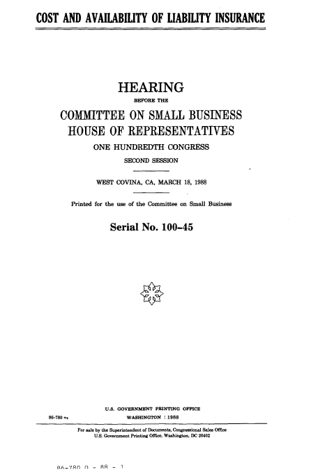 handle is hein.cbhear/cbhearings3755 and id is 1 raw text is: COST AND AVAILABILITY OF LIABILITY INSURANCE

HEARING
BEFORE THE
COMMITTEE ON SMALL BUSINESS
HOUSE OF REPRESENTATIVES
ONE HUNDREDTH CONGRESS
SECOND SESSION
WEST COVINA, CA, MARCH 18, 1988
Printed for the use of the Committee on Small Business
Serial No. 100-45

86-780

U.S. GOVERNMENT PRINTING OFFICE
WASHINGTON : 1988

For sale by the Superintendent of Documents, Congressional Sales Office
U.S. Government Printing Office, Washington, DC 20402

AA-7An n - AR - 1



