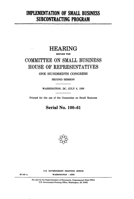 handle is hein.cbhear/cbhearings3757 and id is 1 raw text is: IMPLEMENTATION OF SMALL BUSINESS
SUBCONTRACTING PROGRAM

HEARING
BEFORE THE
COMMITTEE ON SMALL BUSINESS
HOUSE OF REPRESENTATIVES
ONE HUNDREDTH CONGRESS
SECOND SESSION
WASHINGTON, DC, JULY 6, 1988
Printed for the use of the Committee on Small Business
Serial No. 100-61

U.S. GOVERNMENT PRINTING OFFICE
WASHINGTON :1988

For sale by the Superintendent of Documents, Congressional Sales Office
U.S. Government Printing Office, Washington, DC 20402

89-543 M


