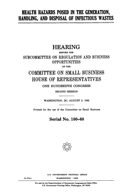 handle is hein.cbhear/cbhearings3758 and id is 1 raw text is: HEALTH HAZARDS POSED IN THE GENERATION,
HANDLING, AND DISPOSAL OF INFECTIOUS WASTES

SUBCOMIITTEE

HEARING
BEFORE THE
ON REGULATION AN]) BUSINESS
OPPORTUNITIES
OF THE

COMMITTEE ON SMALL BUSINESS
HOUSE OF REPRESENTATIVES
ONE HUNDREDTH CONGRESS
SECOND SESSION
WASHINGTON, DC, AUGUST 9, 1988
Printed for the use of the Committee on Small Business
Serial No. 100-68

U.S. GOVERNMENT PRINTING OFFICE
WASHINGTON : 1989

For sale by the Superintendent of Documents, Congressional Sales Office
U.S. Government Printing Office, Washington, DC 20402

91-375=


