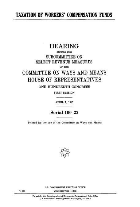 handle is hein.cbhear/cbhearings3770 and id is 1 raw text is: TAXATION OF WORKERS' COMPENSATION FUNDS

HEARING
BEFORE THE
SUBCOMMITTEE ON
SELECT REVENUE MEASURES
OF THE
COMMITTEE ON WAYS AND MEANS
HOUSE OF REPRESENTATIVES
ONE HUNDREDTH CONGRESS
FIRST SESSION
APRIL 7, 1987

Printed for the

Serial 100-22
use of the Committee on Ways and Means

U.S. GOVERNMENT PRINTING OFFICE
WASHINGTON : 1988
For sale by the Superintendent of Documents, Congressional Sales Office
U.S. Government Printing Office, Washington, DC 20402

74-966


