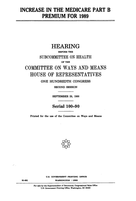handle is hein.cbhear/cbhearings3786 and id is 1 raw text is: INCREASE IN THE MEDICARE PART B
PREMIUM FOR 1989
HEARING
BEFORE THE
SUBCOMITTEE ON HEALTH
OF THE
COMIMITTEE ON WAYS AND) MEANS
HOUSE OF REPRESENTATIVES
ONE HUNDREDTH CONGRESS
SECOND SESSION
SEPTEMBER 29, 1988
Serial 100-90
Printed for the use of the Committee on Ways and Means
U.S. GOVERNMENT PRINTING OFFICE
92-682              WASHINGTON : 1989
For sale by the Superintendent of Documents, Congressional Sales Office
U.S. Government Printing Office, Washington, DC 20402


