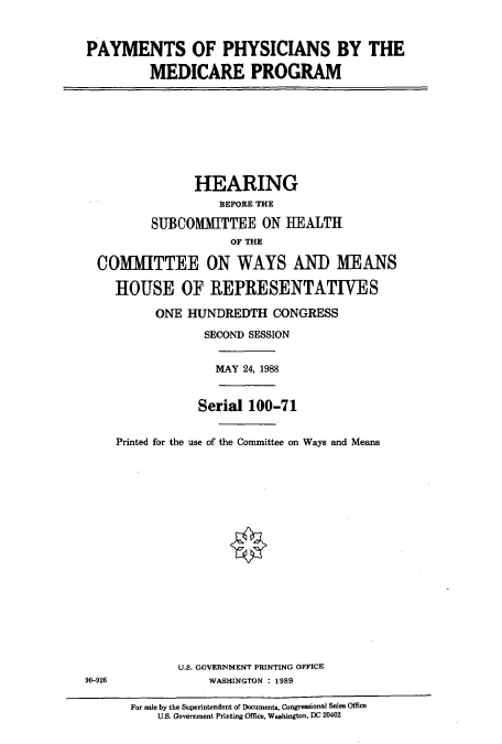 handle is hein.cbhear/cbhearings3790 and id is 1 raw text is: PAYMENTS OF PHYSICIANS BY THE
MEDICARE PROGRAM

HEARING
BEFORE THE
SUBCOMMITTEE ON HEALTH
OF THE
COMMITTEE ON WAYS AND MEANS
HOUSE OF REPRESENTATIVES
ONE HUNDREDTH CONGRESS
SECOND SESSION

MAY 24, 1988

Serial 100-71
Printed for the use of the Committee on Ways and Means

U.S. GOVERNMENT PRINTING OFFICE
WASHINGTON : 1989

90-926

For sale by the Superintendent of Documents, Congressional Sales Office
U.S. Government Printing Office, Washington, DC 20402


