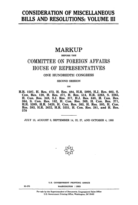 handle is hein.cbhear/cbhearings3793 and id is 1 raw text is: CONSIDERATION OF MISCELLANEOUS
BILLS AND RESOLUTIONS: VOLUME III

MARKUP
BEFORE THE
COMMITTEE ON FOREIGN AFFAIRS
HOUSE OF REPRESENTATIVES
ONE HUNDREDTH CONGRESS
SECOND SESSION
ON
H.R. 1587, H. Res. 473, H. Res. 484, H.R. 5090, H.J. Res. 602, S.
Con. Res. 120, H. Res. 471, H. Res. 514, H.R. 5263, S. 2365,
H. Con. Res. 348, S.J. Res. 317, H.J. Res. 648, H. Con. Res.
364, S. Con. Res. 102, H. Con. Res. 369, H. Con. Res. 371,
H.R. 5389, H.R. 5420, H. Con. Res. 303, H. Res. 505, H. Con.
Res. 383, H.R. 2632, H.R. 5551, H. Con. Res. 381, and H. Res.
570
JULY 13, AUGUST 3, SEPTEMBER 14, 22, 27, AND OCTOBER 4, 1988
U.S. GOVERNMENT PRINTING OFFICE
95-570               WASHINGTON : 1989

For sale by the Superintendent of Documents, Congressional Sales Office
U.S. Government Printing Office, Washington, DC 20402


