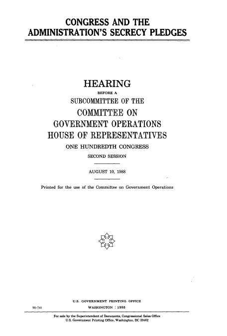 handle is hein.cbhear/cbhearings3808 and id is 1 raw text is: CONGRESS AND THE
ADMINISTRATION'S SECRECY PLEDGES

HEARING
BEFORE A
SUBCOMMITTEE OF THE
COMMITTEE ON
GOVERNMENT OPERATIONS
HOUSE OF REPRESENTATIVES
ONE HUNDREDTH CONGRESS
SECOND SESSION
AUGUST 10, 1988
Printed for the use of the Committee on Government Operations

U.S. GOVERNMENT PRINTING OFFICE
WASHINGTON : 1988

90-741

For sale by the Superintendent of Documents, Congressional Sales Office
U.S. Government Printing Office, Washington, DC 20402


