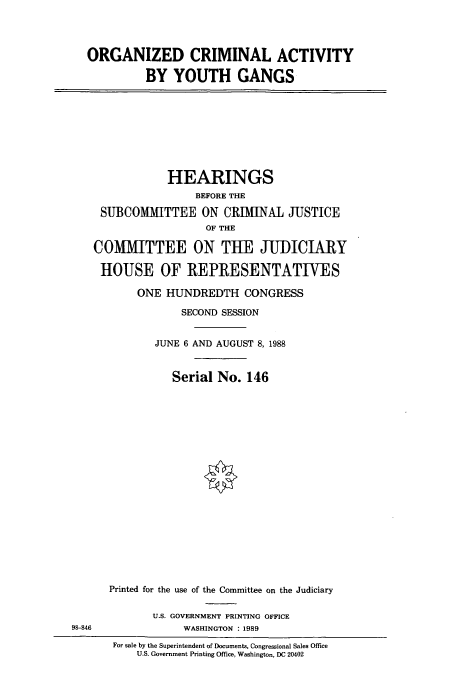 handle is hein.cbhear/cbhearings3809 and id is 1 raw text is: ORGANIZED CRIMINAL ACTIVITY
BY YOUTH GANGS

HEARINGS
BEFORE THE
SUBCOMMITTEE ON CRIMINAL JUSTICE
OF THE
COMMITTEE ON THE JUDICIARY
HOUSE OF REPRESENTATIVES
ONE HUNDREDTH CONGRESS
SECOND SESSION
JUNE 6 AND AUGUST 8, 1988
Serial No. 146

98-846

Printed for the use of the Committee on the Judiciary
U.S. GOVERNMENT PRINTING OFFICE
WASHINGTON : 1989
For sale by the Superintendent of Documents, Congressional Sales Office
U.S. Government Printing Office, Washington, DC 20402


