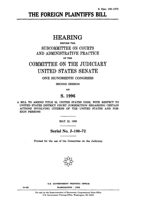 handle is hein.cbhear/cbhearings3817 and id is 1 raw text is: S. HRG. 100-1070
THE FOREIGN PLAINTIFFS BILL
HEARING
BEFORE THE
SUBCOMMITTEE ON COURTS
AND ADMINISTRATIVE. PRACTICE
OF THE
COMMITTEE ON THE JUDICIARY
UNITED STATES SENATE
ONE HUNDREDTH CONGRESS
SECOND SESSION
ON
S. 1996
A BILL TO AMEND TITLE 28, UNITED STATES CODE, WITH RESPECT TO
UNITED STATES DISTRICT COURT JURISDICTION REGARDING CERTAIN
ACTIONS INVOLVING CITIZENS OF THE UNITED STATES AND FOR-
EIGN PERSONS
MAY 25, 1988
Serial No. J-100-72
Printed for the use of the Committee on the Judiciary
U.S. GOVERNMENT PRINTING OFFICE
19-480              WASHINGTON :1989
For sale by the Superintendent of Documents, Congressional Sales Office
U.S. Government Printing Office, Washington, DC 20402



