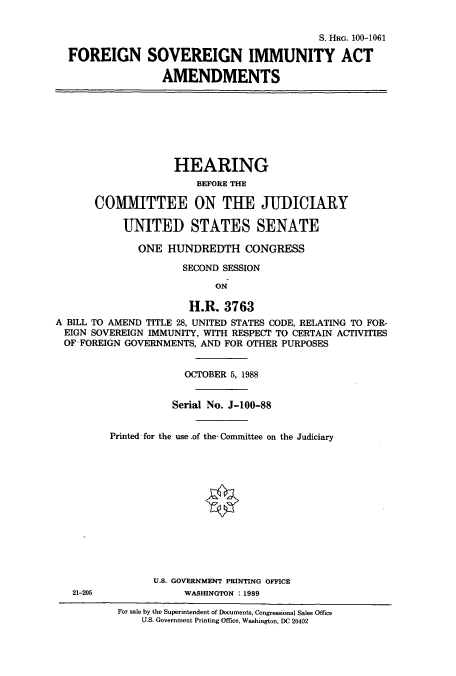 handle is hein.cbhear/cbhearings3825 and id is 1 raw text is: S. HRG. 100-1061
FOREIGN SOVEREIGN IMMUNITY ACT
AMENDMENTS

HEARING
BEFORE THE
COMMITTEE ON THE JUDICIARY
UNITED STATES SENATE
ONE HUNDREDTH CONGRESS
SECOND SESSION
ON
H.R. 3763
A BILL TO AMEND TITLE 28, UNITED STATES CODE, RELATING TO FOR-
EIGN SOVEREIGN IMMUNITY, WITH RESPECT TO CERTAIN ACTIVITIES
OF FOREIGN GOVERNMENTS, AND FOR OTHER PURPOSES
OCTOBER 5, 1988
Serial No. J-100-88
Printed for the use .of the Committee on the Judiciary
U.S. GOVERNMENT PRINTING OFFICE

21-205

WASHINGTON : 1989

For sale by the Superintendent of Documents, Congressional Sales Office
U.S. Government Printing Office, Washington, DC 20402


