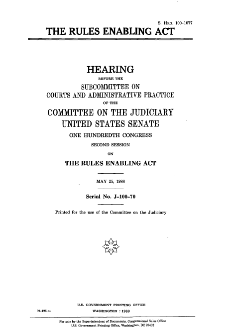 handle is hein.cbhear/cbhearings3826 and id is 1 raw text is: S. HRG. 100-1077
THE RULES ENABLING ACT
HEARING
BEFORE THE
SUBCOMMITTEE ON
COURTS AND ADMINISTRATIVE PRACTICE
OF THE
COMITTEE ON THE JUDICIARY
UNITED STATES SENATE
ONE HUNDREDTH CONGRESS
SECOND SESSION
ON
THE RULES ENABLING ACT
MAY 25, 1988
Serial No. J-100-70
Printed for the use of the Committee on the Judiciary
U.S. GOVERNMENT PRINTING OFFICE
99-496--             WASHINGTON : 1989
For sale by the Superintendent of Documents, Congressional Sales Office
U.S. Government Printing Office, Washington, DC 20402


