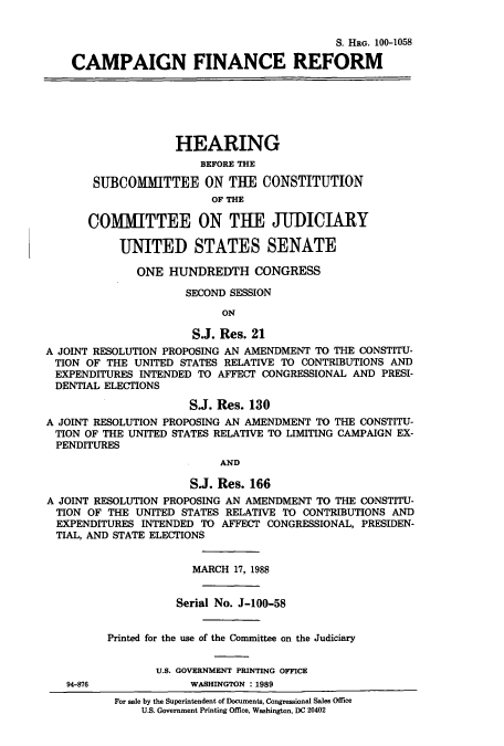 handle is hein.cbhear/cbhearings3827 and id is 1 raw text is: S. HRG. 100-1058
CAMPAIGN FINANCE REFORM
HEARING
BEFORE THE
SUBCOMITTEE ON THE CONSTITUTION
OF THE
COMMITTEE ON THE JUDICIARY
UNITED STATES SENATE
ONE HUNDREDTH CONGRESS
SECOND SESSION
ON
S.J. Res. 21
A JOINT RESOLUTION PROPOSING AN AMENDMENT TO THE CONSTITU-
TION OF THE UNITED STATES RELATIVE TO CONTRIBUTIONS AND
EXPENDITURES INTENDED TO AFFECT CONGRESSIONAL AND PRESI-
DENTIAL ELECTIONS
S.J. Res. 130
A JOINT RESOLUTION PROPOSING AN AMENDMENT TO THE CONSTITU-
TION OF THE UNITED STATES RELATIVE TO LIMITING CAMPAIGN EX-
PENDITURES
AND
S.J. Res. 166
A JOINT RESOLUTION PROPOSING AN AMENDMENT TO THE CONSTITU-
TION OF THE UNITED STATES RELATIVE TO CONTRIBUTIONS AND
EXPENDITURES INTENDED TO AFFECT CONGRESSIONAL, PRESIDEN-
TIAL, AND STATE ELECTIONS
MARCH 17, 1988
Serial No. J-100-58
Printed for the use of the Committee on the Judiciary
U.S. GOVERNMENT PRINTING OFFICE
94-876             WASHINGTON : 1989
For sale by the Superintendent of Documents, Congressional Sales Office
U.S. Government Printing Office, Washington, DC 20402



