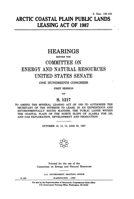 handle is hein.cbhear/cbhearings3829 and id is 1 raw text is: S. HRG. 100-452
ARCTIC COASTAL PLAIN PUBLIC LANDS
LEASING ACT OF 1987
HEARINGS
BEFORE THE
COMMITTEE ON
ENERGY AND NATURAL RESOURCES
UNITED STATES SENATE
ONE HUNDREDTH CONGRESS
FIRST SESSION
ON
S. 1217
TO AMEND THE MINERAL LEASING ACT OF 1920 TO AUTHORIZE THE
SECRETARY OF THE INTERIOR TO LEASE, IN AN EXPEDITIOUS AND
ENVIRONMENTALLY SOUND MANNER, THE PUBLIC LANDS WITHIN
THE COASTAL PLAIN OF THE NORTH SLOPE OF ALASKA FOR OIL
AND GAS EXPLORATION, DEVELOPMENT AND PRODUCTION
OCTOBER 13, 14, 15, AND 22, 1987
Printed for the use of the
Committee on Energy and Natural Resources
U.S. GOVERNMENT PRINTING OFFICE
81-660             WASHINGTON : 1988
For sale by the Superintendent of Documents, Congressional Sales Office
U.S. Government Printing Office, Washington, DC 20402


