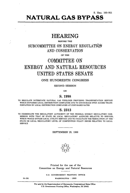 handle is hein.cbhear/cbhearings3831 and id is 1 raw text is: S. HRG. 100-951
NATURAL GAS BYPASS
HEARING
BEFORE THE
SUBCOMMITTEE ON ENERGY REGUILATIN
AND CONSERVATION
OF THE
COMMITTEE ON
ENERGY AND NATURAL RESOURCES
UNITED STATES SENATE
ONE HUNDREDTH CONGRESS
SECOND SESSION
ON
S. 1998
TO REGULATE INTERSTATE NATURAL GAS PIPELINES PROVIDING TRANSPORTATION SERVICE
WHICH BYPASSES LOCAL DISTRIBUTION COMPANIES AND TO ENCOURAGE OPEN ACCESS TRANS-
PORTATION BY LOCAL DISTRIBUTION COMPANIES AT COST-BASED RATES
S. 2313
TO COORDINATE THE REGULATORY AUTHORITY OF THE FEDERAL ENERGY REGULATORY COM-
MISSION WITH THAT OF STATE OR LOCAL REGULATORY AGENCIES RELATIVE TO SERVICIL
WHICH WOULD BYPASS LOCAL UTILITY SERVICE AND TO FACILITATE THE RESOLUTION AT THE
STATE OR LOCAL REGULATORY LEVEL OF COMPETITION POLICY ISSUES RELATING TO LOCAL
SERVICE
SEPTEMBER 29, 1988
Printed for the use of the
Committee on Energy and Natural Resources
U.S. GOVERNMENT PRINTING OFFICE
93-208                    WASHINGTON': 1989
For sale by the Superintendent of Documents, Congressional Sales Office
U.S. Government Printing Office, Washington, DC 20402


