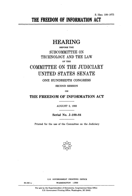 handle is hein.cbhear/cbhearings3838 and id is 1 raw text is: S. HRG. 100-1075
THE FREEDOM OF INFORMATION ACT
HEARING
BEFORE THE
SUBCOMMITTEE ON
TECHNOLOGY AND THE LAW
OF THE
COMMITTEE ON THE JUDICIARY
UNITED STATES SENATE
ONE HUNDREDTH CONGRESS
SECOND SESSION
ON
THE FREEDOM OF INFORMATION ACT
AUGUST 2, 1988
Serial No. J-100-84
Printed for the use of the Committee on the Judiciary
U.S. GOVERNMENT PRINTING OFFICE
96-846               WASHINGTON : 1989
For sale by the Superintendent of Documents, Congressional Sales Office
U.S. Government Printing Office, Washington, DC 20402



