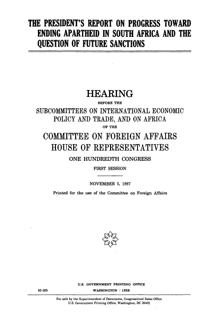 handle is hein.cbhear/cbhearings3839 and id is 1 raw text is: THE PRESIDENT'S REPORT ON PROGRESS TOWARD
ENDING APARTHEID IN SOUTH AFRICA AND THE
QUESTION OF FUTURE SANCTIONS

HEARING
BEFORE THE
SUBCOMMITTEES ON INTERNATIONAL ECONOMIC
POLICY AND TRADE, AND ON AFRICA
OF THE
COMMITTEE ON FOREIGN AFFAIRS
HOUSE OF REPRESENTATIVES
ONE HUNDREDTH CONGRESS
FIRST SESSION
NOVEMBER 5, 1987
Printed for the use of the Committee on Foreign Affairs

U.S. GOVERNMENT PRINTING OFFICE
WASHINGTON :1988

82-205

For sale by the Superintendent of Documents, Congressional Sales Office
U.S. Government Printing Office, Washington, DC 20402


