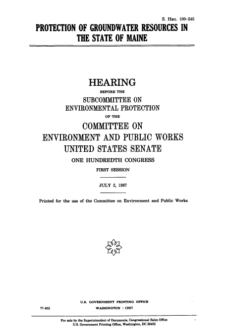 handle is hein.cbhear/cbhearings3851 and id is 1 raw text is: S. HRG. 100-245
PROTECTION OF GROUNDWATER RESOURCES IN
THE STATE OF MAINE

HEARING
BEFORE THE
SUBCOMMITTEE ON
ENVIRONMENTAL PROTECTION
OF THE
COMMITTEE ON
ENVIRONMENT AND PUBLIC WORKS
UNITED STATES SENATE
ONE HUNDREDTH CONGRESS
FIRST SESSION

JULY 2, 1987

Printed for the use of the Committee on Environment and Public Works
U.S. GOVERNMENT PRINTING OFFICE
77-852                         WASHINGTON : 1987
For sale by the Superintendent of Documents, Congressional Sales Office
U.S. Government Printing Office, Washington, DC 20402


