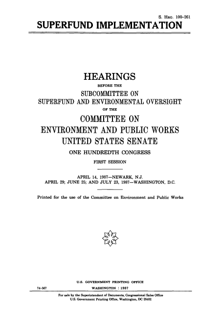 handle is hein.cbhear/cbhearings3853 and id is 1 raw text is: S. HRG. 100-261
SUPERFUND IMPLEMENTATION

HEARINGS
BEFORE THE
SUBCOMMITTEE ON
SUPERFUND AND ENVIRONMENTAL OVERSIGHT
OF THE
COMMITTEE ON
ENVIRONMENT AND PUBLIC WORKS
UNITED STATES SENATE
ONE HUNDREDTH CONGRESS
FIRST SESSION
APRIL 14, 1987-NEWARK, N.J.
APRIL 29; JUNE 25; AND JULY 23, 1987-WASHINGTON, D.C.
Printed for the use of the Committee on Environment and Public Works
U.S. GOVERNMENT PRINTING OFFICE
74-567               WASHINGTON : 1987
For sale by the Superintendent of Documents, Congressional Sales Office
U.S. Government Printing Office, Washington, DC 20402


