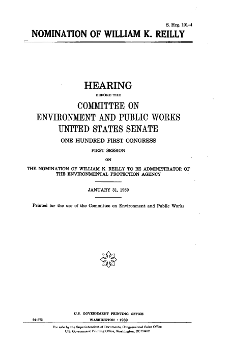 handle is hein.cbhear/cbhearings3861 and id is 1 raw text is: S. Hrg. 101-4
NOMINATION OF WILLIAM K. REILLY

HEARING
BEFORE THE
COMMITTEE ON
ENVIRONMENT AND PUBLIC WORKS
UNITED STATES SENATE
ONE HUNDRED FIRST CONGRESS
FIRST SESSION
ON
THE NOMINATION OF WILLIAM K. REILLY TO BE ADMINISTRATOR OF
THE ENVIRONMENTAL PROTECTION AGENCY
JANUARY 31, 1989
Printed for the use of the Committee on Environment and Public Works
U.S. GOVERNMENT PRINTING OFFICE
94-373              WASHINGTON : 1989
For sale by the Superintendent of Documents, Congressional Sales Office
U.S. Government Printing Office, Washington, DC 20402


