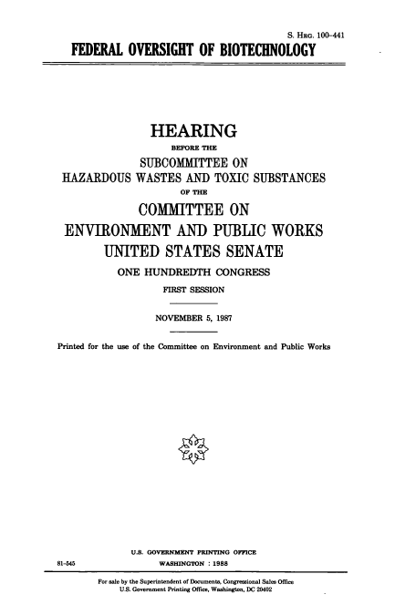 handle is hein.cbhear/cbhearings3862 and id is 1 raw text is: S. HRG. 100-441
FEDERAL OVERSIGHT OF BIOTECHNOLOGY

HEARING
BEFORE THE
SUBCOMMITTEE ON
HAZARDOUS WASTES AND TOXIC SUBSTANCES
OF THE
COMMITTEE ON
ENVIRONMENT AND PUBLIC WORKS
UNITED STATES SENATE
ONE HUNDREDTH CONGRESS
FIRST SESSION
NOVEMBER 5, 1987
Printed for the use of the Committee on Environment and Public Works
U.S. GOVERNMENT PRINTING OFFICE
81-545                WASHINGTON :1988
For sale by the Superintendent of Documents, Congressional Sales Office
U.S. Government Printing Office, Washington, DC 20402



