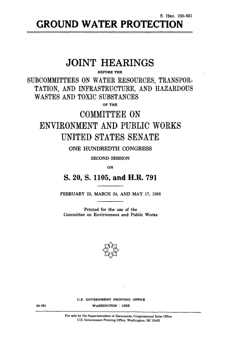 handle is hein.cbhear/cbhearings3864 and id is 1 raw text is: S. HRG. 100-661
GROUND WATER PROTECTION

JOINT HEARINGS
BEFORE THE
SUBCOMMITTEES ON WATER RESOURCES, TRANSPOR-
TATION, AND INFRASTRUCTURE, AND HAZARDOUS
WASTES AND TOXIC SUBSTANCES
OF THE
COMIITTEE ON
ENVIRONMENT AND PUBLIC WORKS
UNITED STATES SENATE
ONE HUNDREDTH CONGRESS
SECOND SESSION
ON
S. 20, S. 1105, and H.R. 791

84-981

FEBRUARY 23, MARCH 24, AND MAY 17, 1988
Printed for the use of the
Committee on Environment and Public Works
U.S. GOVERNMENT PRINTING OFFICE
WASHINGTON :1988

For sale by the Superintendent of Documents, Congressional Sales Office
U.S. Government Printing Office, Washington, DC 20402



