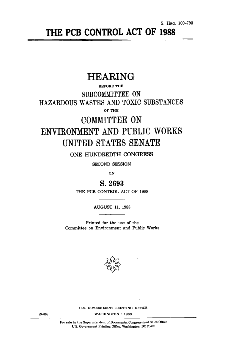 handle is hein.cbhear/cbhearings3867 and id is 1 raw text is: S. HRG. 100-793
THE PCB CONTROL ACT OF 1988

HEARING
BEFORE THE
SUBCOMMITTEE ON
HAZARDOUS WASTES AND TOXIC SUBSTANCES
OF THE
COMMITTEE ON
ENVIRONMENT AND PUBLIC WORKS
UNITED STATES SENATE
ONE HUNDREDTH CONGRESS
SECOND SESSION
ON

S. 2693
THE PCB CONTROL ACT OF 1988
AUGUST 11, 1988
Printed for the use of the
Committee on Environment and Public Works
U.S. GOVERNMENT PRINTING OFFICE
WASHINGTON : 1988
For sale by the Superintendent of Documents, Congressional Sales Office
U.S. Government Printing Office, Washington, DC 20402

89-068


