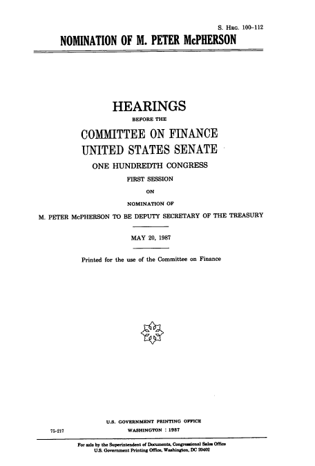 handle is hein.cbhear/cbhearings3874 and id is 1 raw text is: S. HRG. 100-112
NOMINATION OF M. PETER McPHERSON

HEARINGS
BEFORE THE
COMITTEE ON FINANCE
UNITED STATES SENATE
ONE HUNDREDTH CONGRESS
FIRST SESSION
ON
NOMINATION OF
M. PETER McPHERSON TO BE DEPUTY SECRETARY OF THE TREASURY
MAY 20, 1987
Printed for the use of the Committee on Finance
U.S. GOVERNMENT PRINTING OFFICE
75-217                WASHINGTON : 1987
For sale by the Superintendent of Documents, Congressional Sales Office
US. Government Printing Office, Washington, DC 20402


