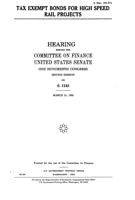 handle is hein.cbhear/cbhearings3883 and id is 1 raw text is: S. HRG. 100-674
TAX EXEMPT BONDS FOR HIGH SPEED
RAIL PROJECTS

HEARING
BEFORE THE
COMITTEE ON FINANCE
UNITED STATES SENATE
ONE HUNDREDTH CONGRESS
SECOND SESSION
ON
S. 1245

MARCH 24, 1988

Printed for the use of the Committee on Finance
U.S. GOVERNMENT PRINTING OFFICE
WASHINGTON :1988

For sale by the Superintendent of Documents, Congressional Sales Office
U.S. Government Printing Office, Washington, DC 20402

86-930


