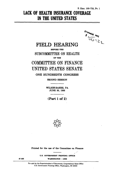 handle is hein.cbhear/cbhearings3888 and id is 1 raw text is: S. HRG. 100-758, Pr. 1
LACK OF HEALTH INSURANCE COVERAGE
IN THE UNITED STATES

FIELD HEARING
BEFORE THE
SUBCOMMITTEE ON HEALTH
OF THE
COMMITTEE ON FINANCE
UNITED STATES SENATE
ONE HUNDREDTH CONGRESS
SECOND SESSION
WILKES-BARRE, PA
JUNE 30, 1988
(Part 1 of 2)
Printed for the use of the Committee on Finance
U.S. GOVERNMENT PRINTING OFFICE
WASHINGTON : 1988

For sale by the Superintendent of Documents, Congressional Sales Office
U.S. Government Printing Office, Washington, DC 20402

87-956


