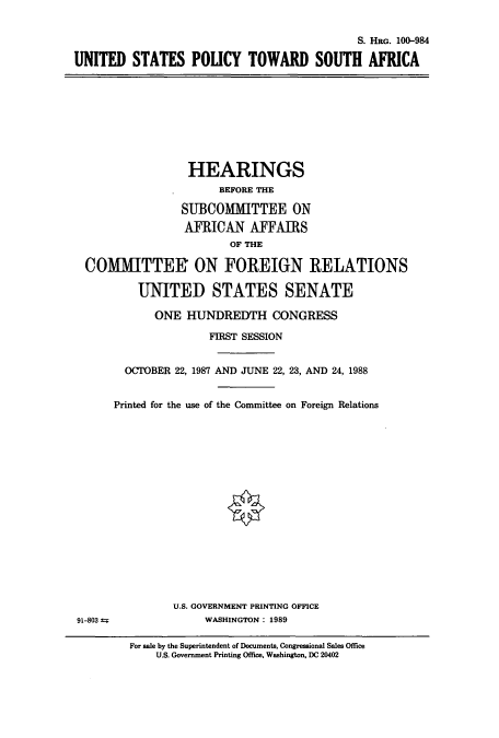 handle is hein.cbhear/cbhearings3898 and id is 1 raw text is: S. HRG. 100-984
UNITED STATES POLICY TOWARD SOUTH AFRICA

HEARINGS
BEFORE THE
SUBCOMMITTEE ON
AFRICAN AFFAIRS
OF THE
COMMITTEE ON FOREIGN RELATIONS
UNITED STATES SENATE
ONE HUNDREDTH CONGRESS
FIRST SESSION
OCTOBER 22, 1987 AND JUNE 22, 23, AND 24, 1988
Printed for the use of the Committee on Foreign Relations

U.S. GOVERNMENT PRINTING OFFICE
WASHINGTON: 1989

91-803 =

For sale by the Superintendent of Documents, Congressional Sales Office
U.S. Government Printing Office, Washington, DC 20402


