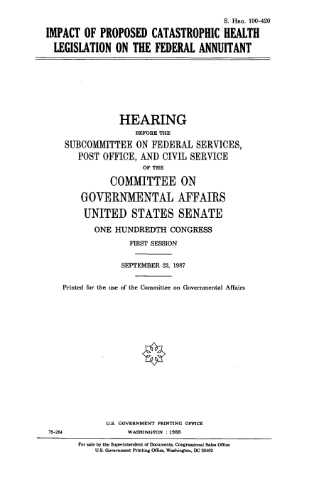 handle is hein.cbhear/cbhearings3910 and id is 1 raw text is: S. HRG. 100-420
IMPACT OF PROPOSED CATASTROPHIC HEALTH
LEGISLATION ON THE FEDERAL ANNUITANT
HEARING
BEFORE THE
SUBCOMMITTEE ON FEDERAL SERVICES,
POST OFFICE, AND CIVIL SERVICE
OF THE
COMMITTEE ON
GOVERNMENTAL AFFAIRS
UNITED STATES SENATE
ONE HUNDREDTH CONGRESS
FIRST SESSION
SEPTEMBER 23, 1987
Printed for the use of the Committee on Governmental Affairs
U.S. GOVERNMENT PRINTING OFFICE
79-264               WASHINGTON :1988
For sale by the Superintendent of Documents, Congressional Sales Office
U.S. Government Printing Office, Washington, DC 20402


