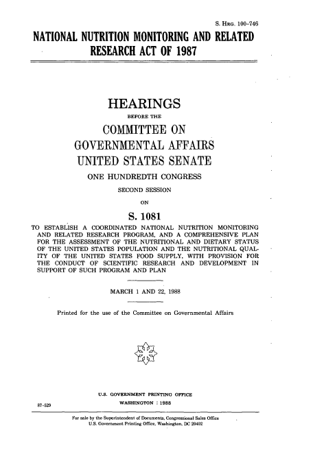 handle is hein.cbhear/cbhearings3916 and id is 1 raw text is: S. HRG. 100-746
NATIONAL NUTRITION MONITORING AND RELATED
RESEARCH ACT OF 1987
HEARINGS
BEFORE THE
COMMITTEE ON
GOVERNMENTAL AFFAIRS
UNITED STATES SENATE
ONE HUNDREDTH CONGRESS
SECOND SESSION
ON
S. 1081
TO ESTABLISH A COORDINATED NATIONAL NUTRITION MONITORING
AND RELATED RESEARCH PROGRAM, AND A COMPREHENSIVE PLAN
FOR THE ASSESSMENT OF THE NUTRITIONAL AND DIETARY STATUS
OF THE UNITED STATES POPULATION AND THE NUTRITIONAL QUAL-
ITY OF THE UNITED STATES FOOD SUPPLY, WITH PROVISION FOR
THE CONDUCT OF SCIENTIFIC RESEARCH AND DEVELOPMENT IN
SUPPORT OF SUCH PROGRAM AND PLAN
MARCH 1 AND 22, 1988
Printed for the use of the Committee on Governmental Affairs
U.S. GOVERNMENT PRINTING OFFICE
87-529             WASHINGTON : 1988

For sale by the Superintendent of Documents, Congressional Sales Office
U.S. Government Printing Office, Washington, DC 20402


