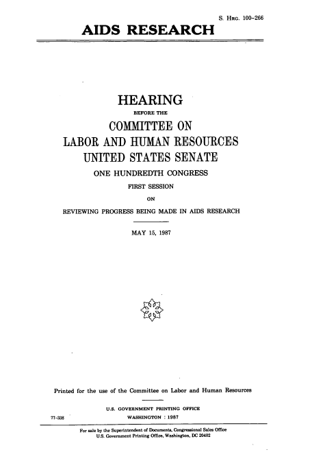 handle is hein.cbhear/cbhearings3955 and id is 1 raw text is: S. HRG. 100-266
AIDS RESEARCH

HEARING
BEFORE THE
COMMITTEE ON
LABOR AND HUMAN RESOURCES
UNITED STATES SENATE
ONE HUNDREDTH CONGRESS
FIRST SESSION
ON
REVIEWING PROGRESS BEING MADE IN AIDS RESEARCH

MAY 15, 1987
Printed for the use of the Committee on Labor and Human Resources
U.S. GOVERNMENT PRINTING OFFICE
77-338                       WASHINGTON : 1987
For sale by the Superintendent of Documents, Congressional Sales Office
U.S. Government Printing Office, Washington, DC 20402


