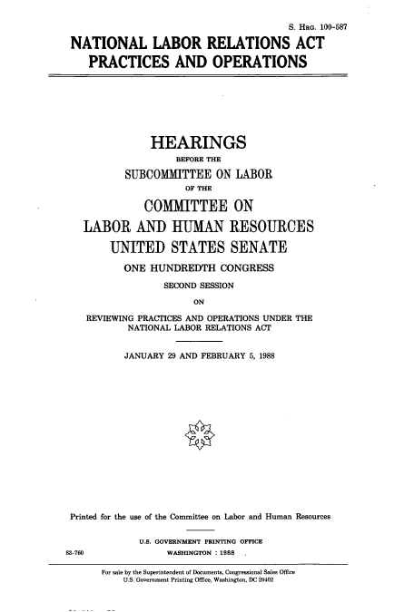 handle is hein.cbhear/cbhearings3959 and id is 1 raw text is: S. HRG. 100-587
NATIONAL LABOR RELATIONS ACT
PRACTICES AND OPERATIONS
HEARINGS
BEFORE THE
SUBCOMIITTEE ON LABOR
OF THE
COMMITTEE ON
LABOR AND HUMAN RESOURCES
UNITED STATES SENATE
ONE HUNDREDTH CONGRESS
SECOND SESSION
ON
REVIEWING PRACTICES AND OPERATIONS UNDER THE
NATIONAL LABOR RELATIONS ACT
JANUARY 29 AND FEBRUARY 5, 1988
Printed for the use of the Committee on Labor and Human Resources
U.S. GOVERNMENT PRINTING OFFICE
83-760             WASHINGTON : 1988 .

For sale by the Superintendent of Documents, Congressional Sales Office
U.S. Government Printing Office, Washington, DC 20402


