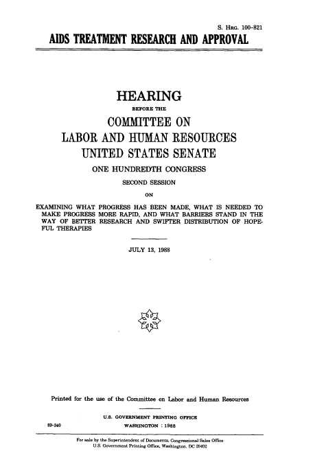 handle is hein.cbhear/cbhearings3970 and id is 1 raw text is: S. HRG. 100-821
AIDS TREATMENT RESEARCH AND APPROVAL

HEARING
BEFORE THE
COMMITTEE ON
LABOR AND HUMAN RESOURCES
UNITED STATES SENATE
ONE HUNDREDTH CONGRESS
SECOND SESSION
ON
EXAMINING WHAT PROGRESS HAS BEEN MADE, WHAT IS NEEDED TO
MAKE PROGRESS MORE RAPID, AND WHAT BARRIERS STAND IN THE
WAY OF BETIER RESEARCH AND SWIFTER DISTRIBUTION OF HOPE-
FUL THERAPIES
JULY 13, 1988
Printed for the use of the Committee on Labor and Human Resources
U.S. GOVERNMENT PRINTING OFFICE
89-340              WASHINGTON : 1988
For sale by the Superintendent of Documents, Congressional Sales Office
U.S. Government Printing Office, Washington. DC 20402


