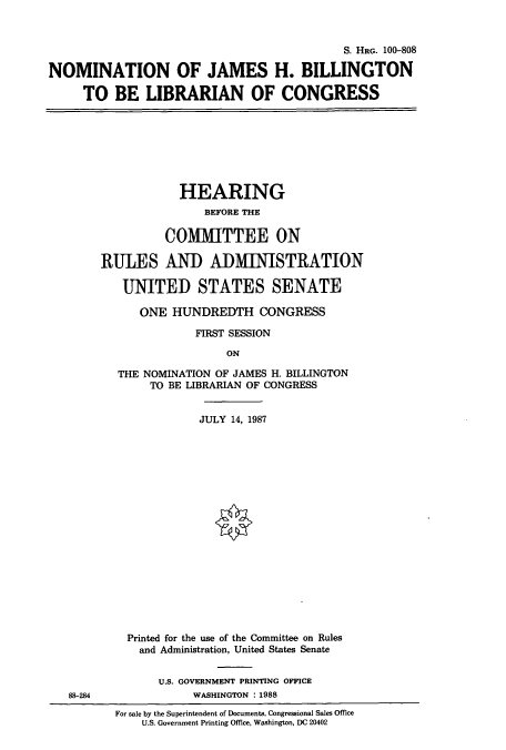 handle is hein.cbhear/cbhearings3972 and id is 1 raw text is: S. HRG. 100-808
NOMINATION OF JAMES H. BILLINGTON
TO BE LIBRARIAN OF CONGRESS

HEARING
BEFORE THE
COMMITTEE ON
RULES AND ADMINISTRATION
UNITED STATES SENATE
ONE HUNDREDTH CONGRESS
FIRST SESSION
ON
THE NOMINATION OF JAMES H. BILLINGTON
TO BE LIBRARIAN OF CONGRESS
JULY 14, 1987
Printed for the use of the Committee on Rules
and Administration, United States Senate
U.S. GOVERNMENT PRINTING OFFICE
WASHINGTON : 1988

For sale by the Superintendent of Documents, Congressional Sales Office
U.S. Government Printing Office, Washington, DC 20402

88-284


