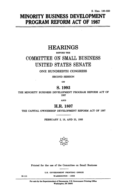 handle is hein.cbhear/cbhearings3979 and id is 1 raw text is: S. HRG. 100-850
MINORITY BUSINESS DEVELOPMENT
PROGRAM REFORM ACT OF 1987

HEARINGS
BEFORE THE
COMMITTEE ON SMALL BUSINESS
UNITED STATES SENATE
ONE HUNDREDTH CONGRESS
SECOND SESSION
ON
S. 1993
THE MINORITY BUSINESS DEVELOPMENT PROGRAM REFORM ACT OF
1987
AND
H.R. 1807
THE CAPITAL OWNERSHIP DEVELOPMENT REFORM ACT OF 1987
FEBRUARY 2, 18, AND 25, 1988

86-115

Printed for the use of the Committee on Small Business
U.S. GOVERNMENT PRINTING OFFICE
WASHINGTON :1988

For sale by the Supeintendent of Documents, US. Government Printing Office
Washington, DC 20402


