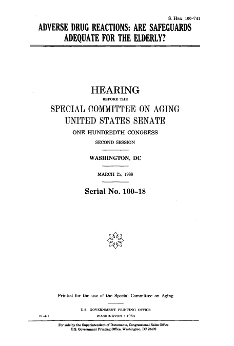 handle is hein.cbhear/cbhearings3986 and id is 1 raw text is: S. HRG. 100-741
ADVERSE DRUG REACTIONS: ARE SAFEGUARDS
ADEQUATE FOR THE ELDERLY?
HEARING
BEFORE THE
SPECIAL COMMITTEE ON AGING
UNITED STATES SENATE
ONE HUNDREDTH CONGRESS
SECOND SESSION
WASHINGTON, DC
MARCH 25, 1988
Serial No. 100-18
Printed for the use of the Special Committee on Aging
U.S. GOVERNMENT PRINTING OFFICE
87-471                WASHINGTON : 1988
For sale by the Superintendent of Documents, Congressional Sales Office
U.S. Government Printing Office, Washington, DC 20402


