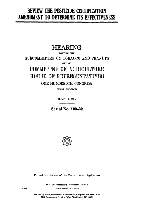 handle is hein.cbhear/cbhearings3991 and id is 1 raw text is: REVIEW THE PESTICIDE CERTIFICATION
AMENDMENT TO DETERMINE ITS EFFECTIVENESS

HEARING
BEFORE THE
SUBCOMMITTEE ON TOBACCO AND PEANUTS
OF THE
COMMITTEE ON AGRICULTURE
HOUSE OF IREPRESENTATIVES
ONE HUNDREDTH CONGRESS
FIRST SESSION
JUNE 11, 1987
Serial No. 100-22
Printed for the use of the Committee on Agriculture

U.S. GOVERNMENT PRINTING OFFICE
WASHINGTON : 1987

76-506

For sale by the Superintendent of Documents, Congressional Sales Office
US. Government Printing Office. Washington, DC 20402


