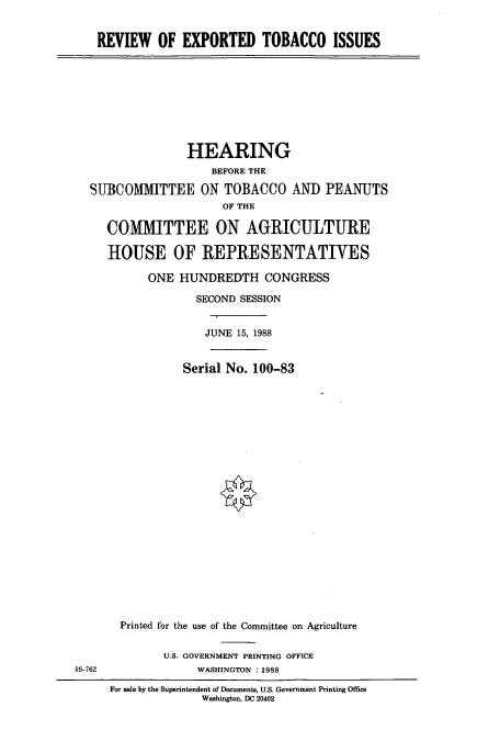 handle is hein.cbhear/cbhearings3996 and id is 1 raw text is: REVIEW OF EXPORTED TOBACCO ISSUES

HEARING
BEFORE THE
SUBCOMMITTEE ON TOBACCO AND PEANUTS
OF THE
COMMITTEE ON AGRICULTURE
HOUSE OF REPRESENTATIVES
ONE HUNDREDTH CONGRESS
SECOND SESSION
JUNE 15, 1988
Serial No. 100-83
Printed for the use of the Committee on Agriculture

U.S. GOVERNMENT PRINTING OFFICE
WASHINGTON : 1988

89-762

For sale by the Superintendent of Documents, U.S. Government Printing Office
Washington, DC 20402



