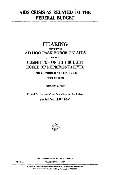 handle is hein.cbhear/cbhearings4030 and id is 1 raw text is: AIDS CRISIS AS RELATED TO THE
FEDERAL BUDGET

HEARING
BEFORE THE
AD HOC TASK FORCE ON AIDS
OF THE
COMMITTEE ON THE BUDGET
HOUSE OF REPRESENTATIVES
ONE HUNDREDTH CONGRESS
FIRST SESSION
OCTOBER 8, 1987
Printed for the use of the Committee on the Budget
Serial No. AH 100-1

U.S. GOVERNMENT PRINTING OFFICE
WASHINGTON : 1987

77-948 -

For sale by the Superintendent of Documents, Congressional Sales Office
U.S. Government Printing Office, Washington, DC 20402


