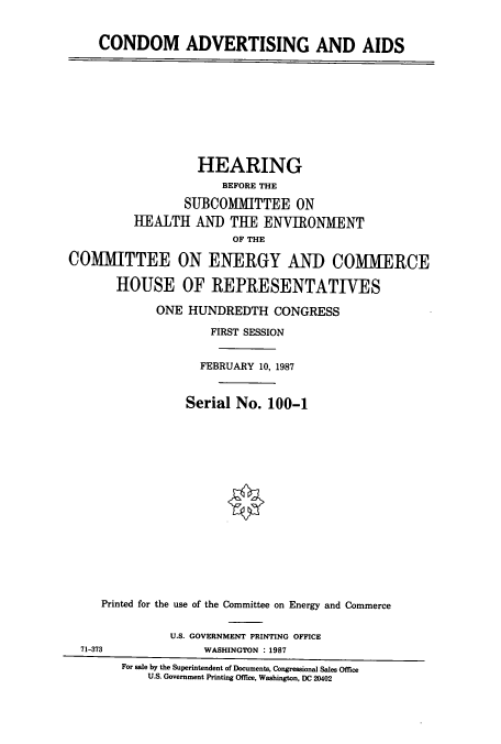handle is hein.cbhear/cbhearings4056 and id is 1 raw text is: CONDOM ADVERTISING AND AIDS
HEARING
BEFORE THE
SUBCOMMITTEE ON
HEALTH AND THE ENVIRONMENT
OF THE
COMMITTEE ON ENERGY AND COMMERCE
HOUSE OF REPRESENTATIVES
ONE HUNDREDTH CONGRESS
FIRST SESSION
FEBRUARY 10, 1987
Serial No. 100-1
Printed for the use of the Committee on Energy and Commerce
U.S. GOVERNMENT PRINTING OFFICE
71-373                WASHINGTON :1987
For sale by the Superintendent of Documents. Congressional Sales Office
U.S. Government Printing Office, Washington, DC 20402



