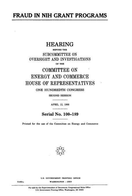 handle is hein.cbhear/cbhearings4121 and id is 1 raw text is: FRAUD IN NIH GRANT PROGRAMS
HEARING
BEFORE THE
SUBCOMMITTEE ON
OVERSIGHT AND INVESTIGATIONS
OF THE
COMMITTEE ON
ENERGY AND COMMERCE
HOUSE OF REPRESENTATIVES
ONE HUNDREDTH CONGRESS
SECOND SESSION
APRIL 12, 1988
Serial No. 100-189
Printed for the use of the Committee on Energy and Commerce
U.S. GOVERNMENT PRINTING OFFICE
91403±              WASHINGTON :1989
For sale by the Superintendent of Documents, Congressional Sales Office
U.S. Government Printing Office, Washington, DC 20402


