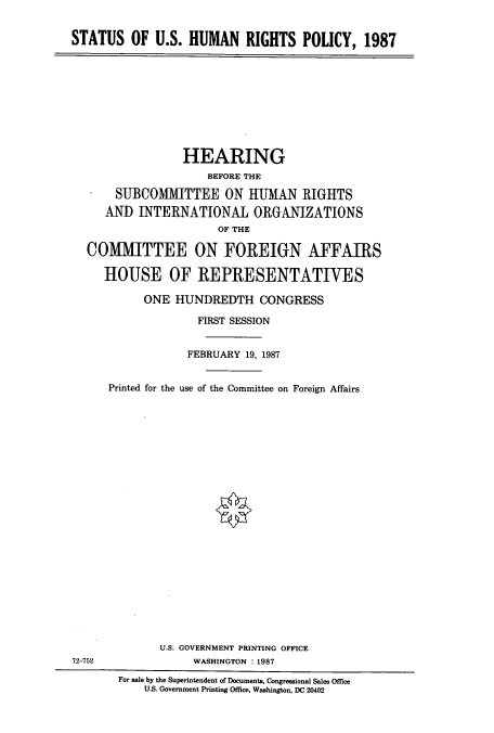 handle is hein.cbhear/cbhearings4151 and id is 1 raw text is: STATUS OF U.S. HUMAN RIGHTS POLICY, 1987

HEARING
BEFORE THE
SUBCOMMITTEE ON IUMAN RIGHTS
AND INTERNATIONAL ORGANIZATIONS
OF THE
COMITTEE ON FOREIGN AFFAIRS
HOUSE OF REPRESENTATIVES
ONE HUNDREDTH CONGRESS
FIRST SESSION
FEBRUARY 19, 1987
Printed for the use of the Committee on Foreign Affairs

U.S. GOVERNMENT PRINTING OFFICE
WASHINGTON : 1987

72-752

For sale by the Superintendent of Documents, Congressional Sales Office
U.S. Government Printing Office, Washington, DC 20402


