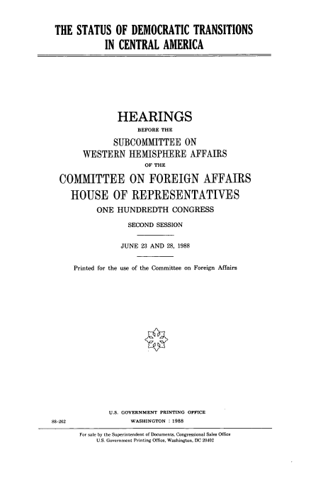 handle is hein.cbhear/cbhearings4161 and id is 1 raw text is: THE STATUS OF DEMOCRATIC TRANSITIONS
IN CENTRAL AMERICA

HEARINGS
BEFORE THE
SUBCOMMITTEE ON
WESTERN HEMISPHERE AFFAIRS
OF THE
COMMITTEE ON FOREIGN AFFAIRS
HOUSE OF REPRESENTATIVES
ONE HUNDREDTH CONGRESS
SECOND SESSION
JUNE 23 AND 28, 1988
Printed for the use of the Committee on Foreign Affairs

U.S. GOVERNMENT PRINTING OFFICE
WASHINGTON : 1988

88-262

For sale by the Superintendent of Documents, Congressional Sales Office
U.S. Government Printing Office, Washington, DC 20402


